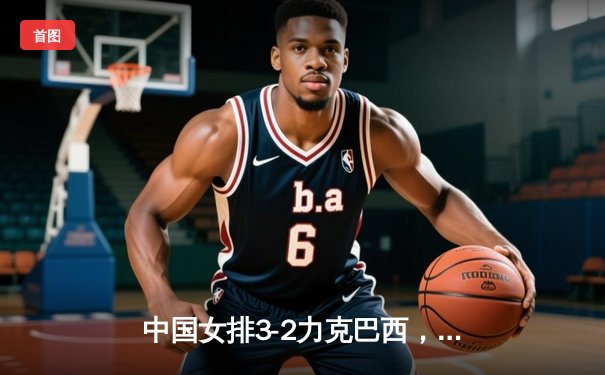 中国女排3-2力克巴西，朱婷狂砍28分助队夺世联赛首胜