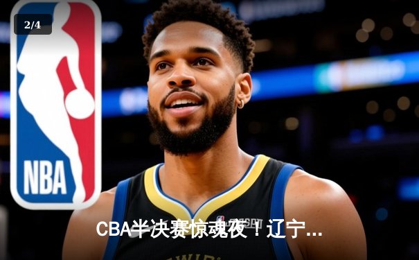 CBA半决赛惊魂夜！辽宁本钢加时逆转广东宏远，赵继伟砍下35分创季后赛新高 - 2