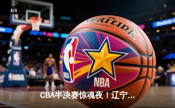 CBA半决赛惊魂夜！辽宁本钢加时逆转广东宏远，赵继伟砍下35分创季后赛新高 - 4