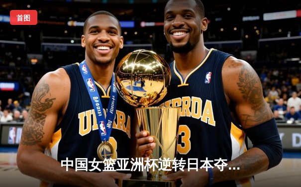 中国女篮亚洲杯逆转日本夺冠，李梦狂砍27分带队夺金