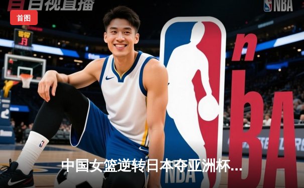 中国女篮逆转日本夺亚洲杯冠军，韩旭独揽26分10篮板荣膺MVP