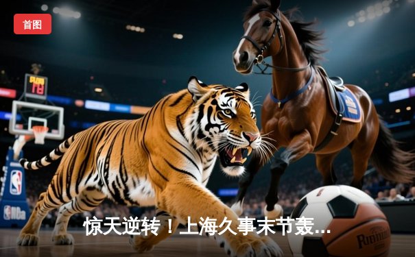 惊天逆转！上海久事末节轰24-4攻击波，主场险胜广东宏远