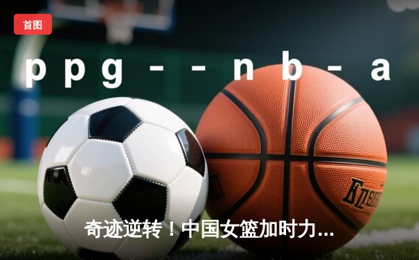 奇迹逆转！中国女篮加时力克澳大利亚，李梦独砍32分率队挺进亚洲杯决赛