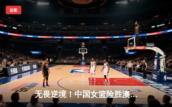 无畏逆境！中国女篮险胜澳大利亚，李梦关键三分锁定奥运门票