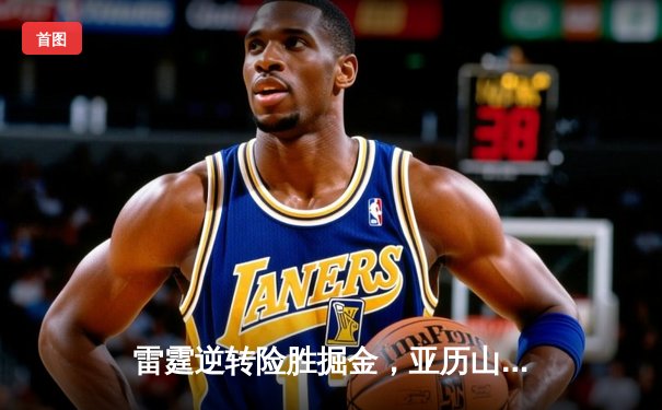 雷霆逆转险胜掘金，亚历山大关键抢断锁定胜局