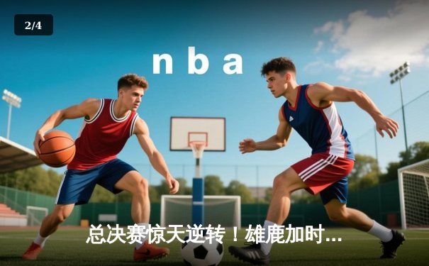 总决赛惊天逆转！雄鹿加时险胜太阳，字母哥狂砍50分创纪录 - 2